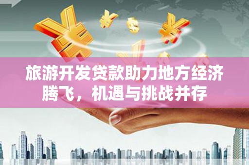 富顺旅游开发贷款助力地方经济腾飞，机遇与挑战并存