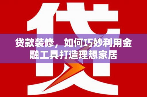 闵行贷款装修，如何巧妙利用金融工具打造理想家居