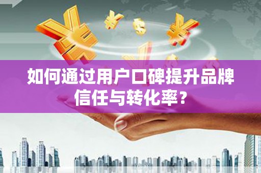漳平如何通过用户口碑提升品牌信任与转化率？